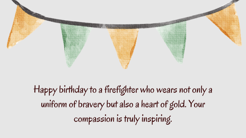 Happy birthday to a firefighter who wears not only a uniform of bravery but also a heart of gold. Your compassion is truly inspiring.