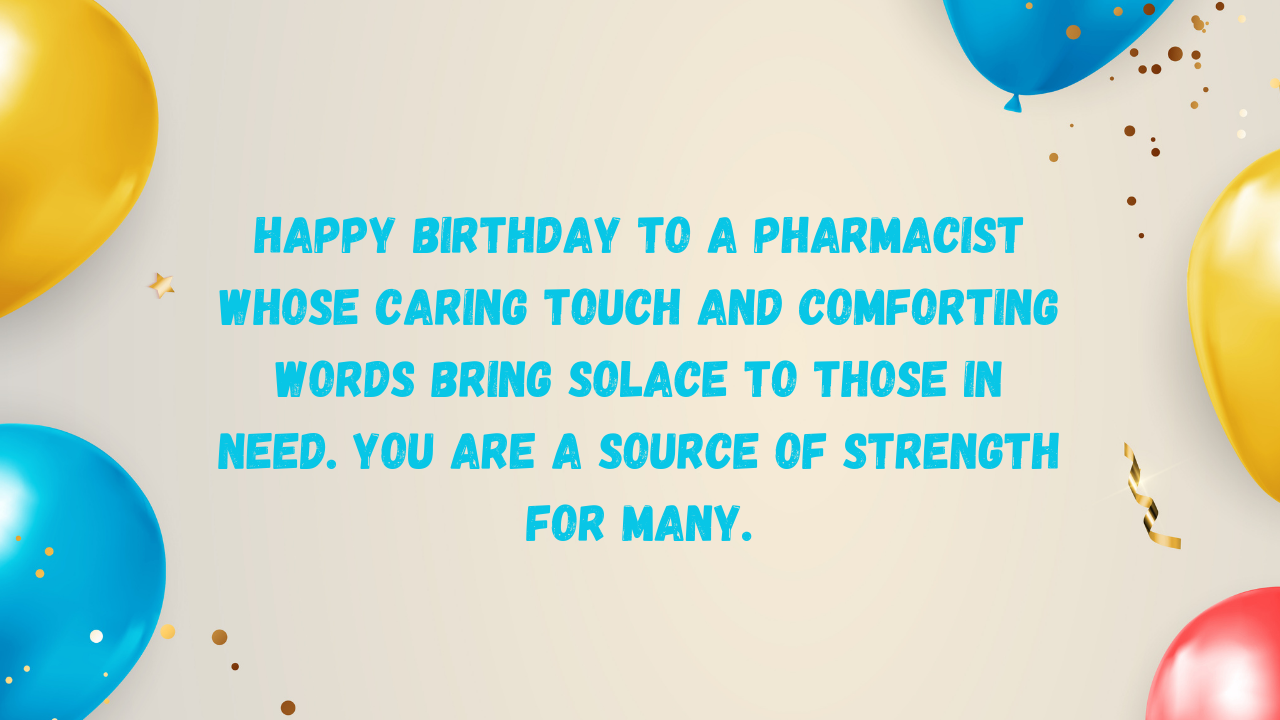 Happy birthday to a pharmacist whose caring touch and comforting words bring solace to those in need. You are a source of strength for many.